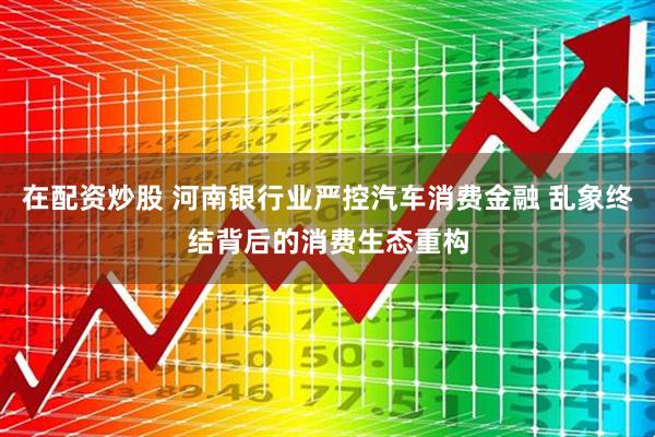 在配资炒股 河南银行业严控汽车消费金融 乱象终结背后的消费生态重构