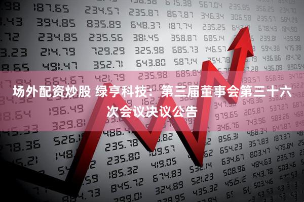 场外配资炒股 绿亨科技：第三届董事会第三十六次会议决议公告