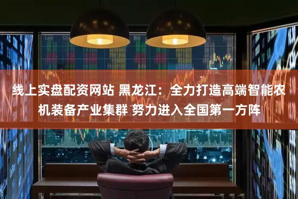 线上实盘配资网站 黑龙江：全力打造高端智能农机装备产业集群 努力进入全国第一方阵