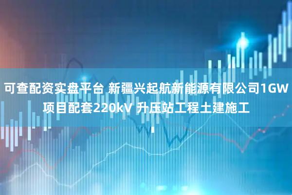 可查配资实盘平台 新疆兴起航新能源有限公司1GW项目配套220kV 升压站工程土建施工