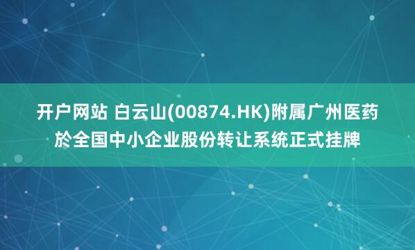 开户网站 白云山(00874.HK)附属广州医药於全国中小企业股份转让系统正式挂牌
