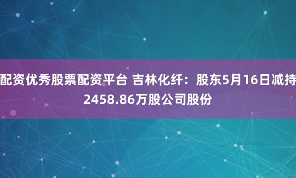 配资优秀股票配资平台 吉林化纤：股东5月16日减持2458.86万股公司股份