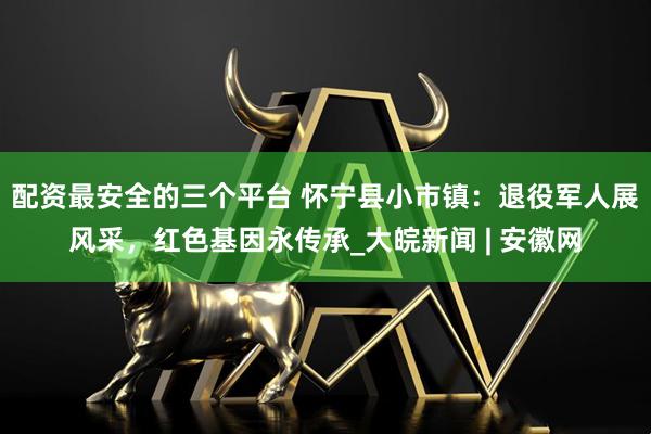 配资最安全的三个平台 怀宁县小市镇：退役军人展风采，红色基因永传承_大皖新闻 | 安徽网