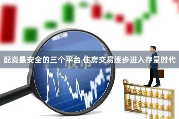 配资最安全的三个平台 住房交易逐步进入存量时代