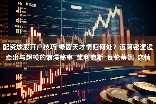 配资炒股开户技巧 绿茵天才情归何处？迈阿密邂逅牵出与超模的浪漫秘事_菲利克斯_瓦伦蒂娜_恋情