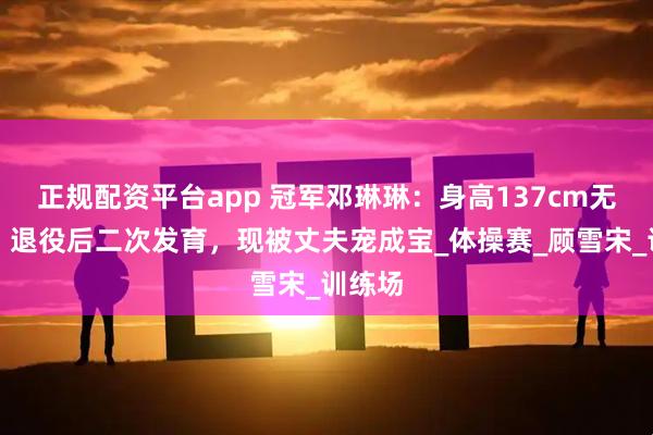正规配资平台app 冠军邓琳琳：身高137cm无人追，退役后二次发育，现被丈夫宠成宝_体操赛_顾雪宋_训练场