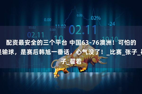 配资最安全的三个平台 中国63-76澳洲！可怕的不是输球，是赛后韩旭一番话，心气没了！_比赛_张子_翟若