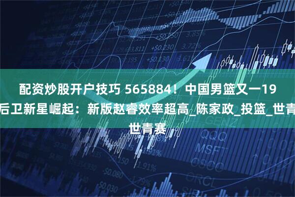 配资炒股开户技巧 565884！中国男篮又一19岁后卫新星崛起：新版赵睿效率超高_陈家政_投篮_世青赛