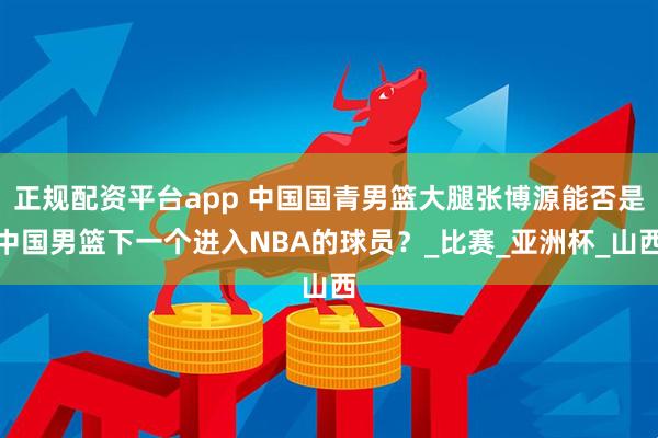 正规配资平台app 中国国青男篮大腿张博源能否是中国男篮下一个进入NBA的球员？_比赛_亚洲杯_山西