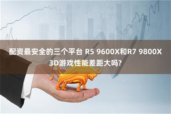 配资最安全的三个平台 R5 9600X和R7 9800X3D游戏性能差距大吗?