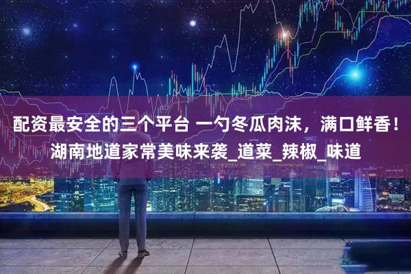 配资最安全的三个平台 一勺冬瓜肉沫，满口鲜香！湖南地道家常美味来袭_道菜_辣椒_味道