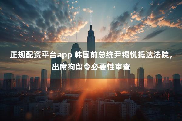 正规配资平台app 韩国前总统尹锡悦抵达法院，出席拘留令必要性审查