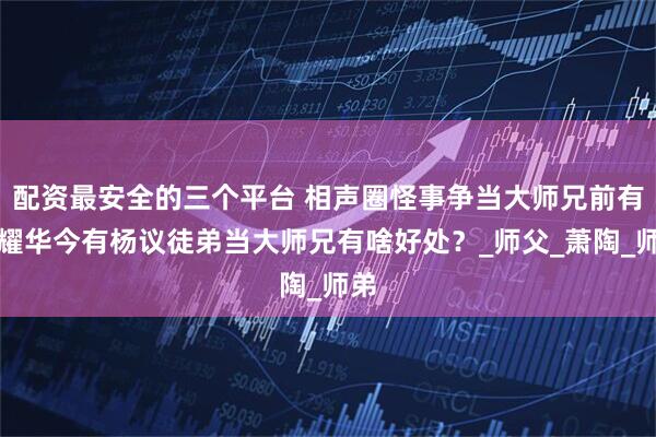 配资最安全的三个平台 相声圈怪事争当大师兄前有侯耀华今有杨议徒弟当大师兄有啥好处？_师父_萧陶_师弟