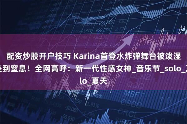 配资炒股开户技巧 Karina首登水炸弹舞台被泼湿，美到窒息！全网高呼：新一代性感女神_音乐节_solo_夏天