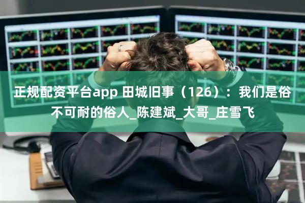 正规配资平台app 田城旧事（126）：我们是俗不可耐的俗人_陈建斌_大哥_庄雪飞