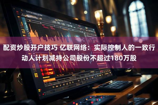 配资炒股开户技巧 亿联网络：实际控制人的一致行动人计划减持公司股份不超过180万股