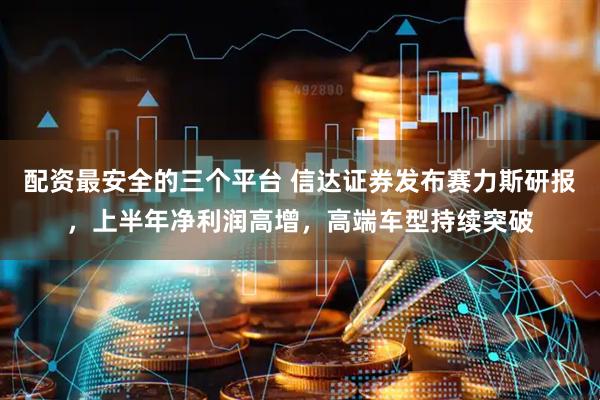 配资最安全的三个平台 信达证券发布赛力斯研报，上半年净利润高增，高端车型持续突破