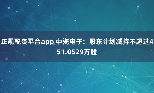 正规配资平台app 中瓷电子：股东计划减持不超过451.0529万股
