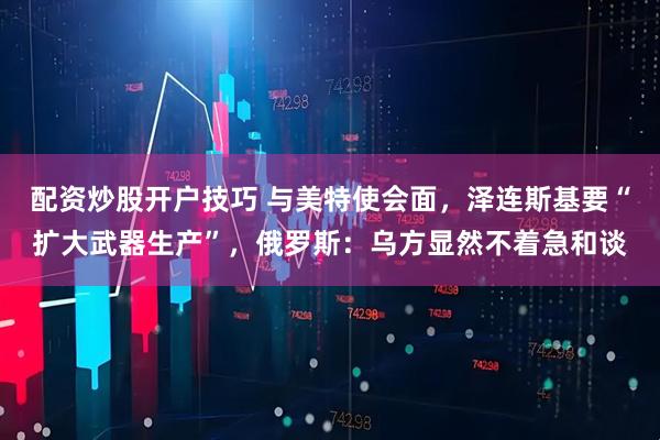 配资炒股开户技巧 与美特使会面，泽连斯基要“扩大武器生产”，俄罗斯：乌方显然不着急和谈