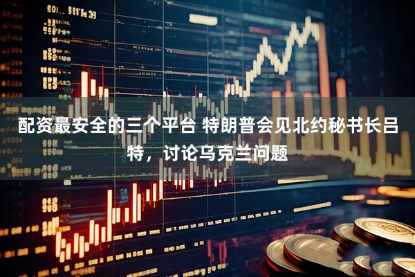 配资最安全的三个平台 特朗普会见北约秘书长吕特，讨论乌克兰问题