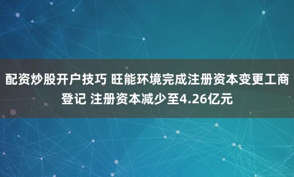 配资炒股开户技巧 旺能环境完成注册资本变更工商登记 注册资本减少至4.26亿元