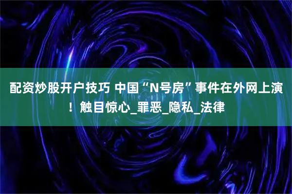 配资炒股开户技巧 中国“N号房”事件在外网上演！触目惊心_罪恶_隐私_法律