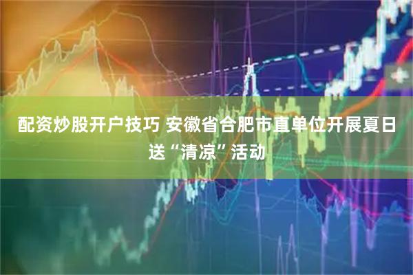 配资炒股开户技巧 安徽省合肥市直单位开展夏日送“清凉”活动